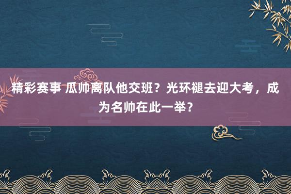 精彩赛事 瓜帅离队他交班？光环褪去迎大考，成为名帅在此一举？