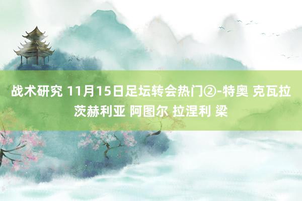 战术研究 11月15日足坛转会热门②-特奥 克瓦拉茨赫利亚 阿图尔 拉涅利 梁