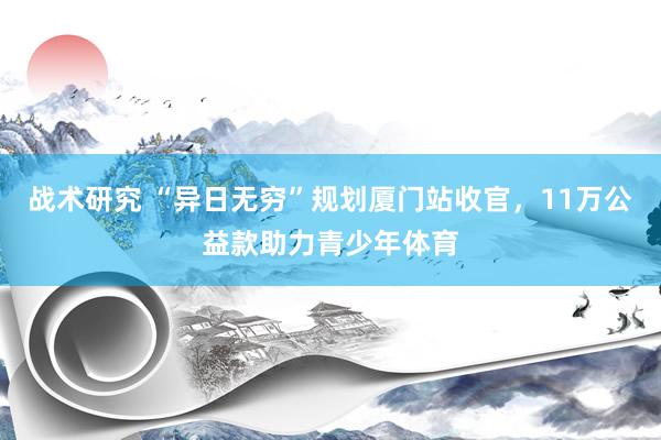 战术研究 “异日无穷”规划厦门站收官，11万公益款助力青少年体育