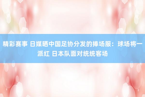 精彩赛事 日媒晒中国足协分发的捧场服：球场将一派红 日本队面对统统客场