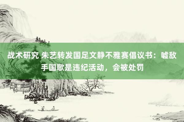 战术研究 朱艺转发国足文静不雅赛倡议书：嘘敌手国歌是违纪活动，会被处罚