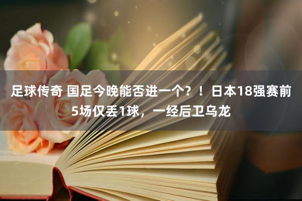 足球传奇 国足今晚能否进一个？！日本18强赛前5场仅丢1球，一经后卫乌龙