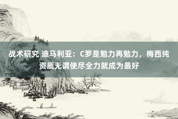 战术研究 迪马利亚：C罗是勉力再勉力，梅西纯资质无谓使尽全力就成为最好