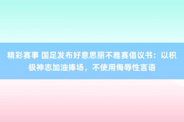 精彩赛事 国足发布好意思丽不雅赛倡议书：以积极神志加油捧场，不使用侮辱性言语