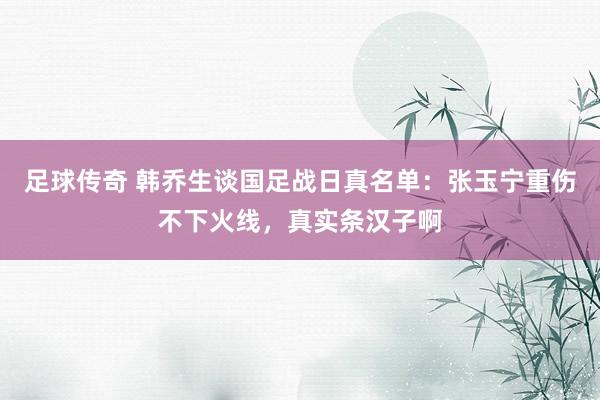 足球传奇 韩乔生谈国足战日真名单：张玉宁重伤不下火线，真实条汉子啊