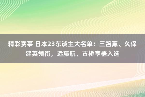 精彩赛事 日本23东谈主大名单：三笘薰、久保建英领衔，远藤航、古桥亨梧入选