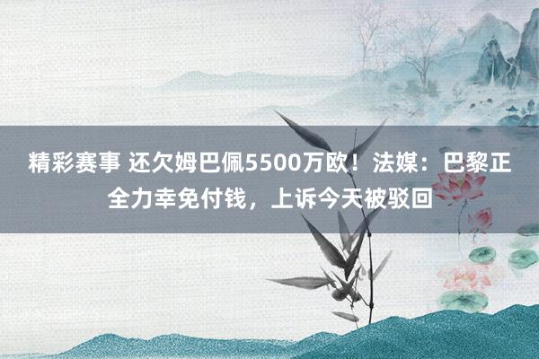 精彩赛事 还欠姆巴佩5500万欧！法媒：巴黎正全力幸免付钱，上诉今天被驳回