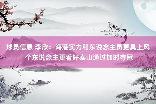 球员信息 李欣：海港实力和东说念主员更具上风 个东说念主更看好泰山通过加时夺冠