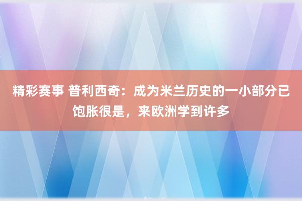 精彩赛事 普利西奇：成为米兰历史的一小部分已饱胀很是，来欧洲学到许多