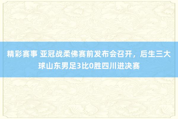 精彩赛事 亚冠战柔佛赛前发布会召开，后生三大球山东男足3比0胜四川进决赛