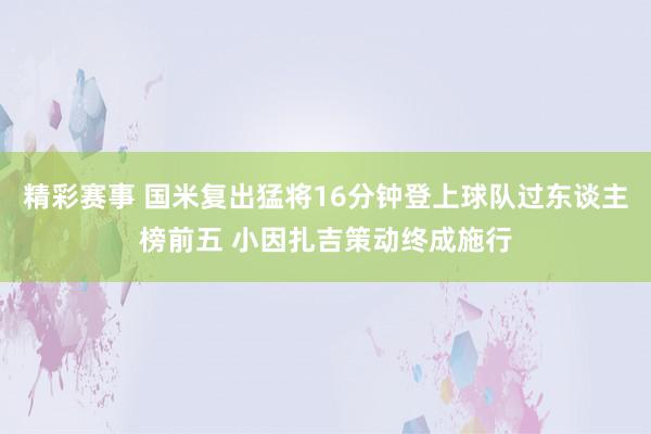 精彩赛事 国米复出猛将16分钟登上球队过东谈主榜前五 小因扎吉策动终成施行