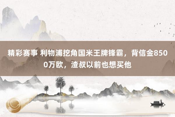 精彩赛事 利物浦挖角国米王牌锋霸，背信金8500万欧，渣叔以前也想买他