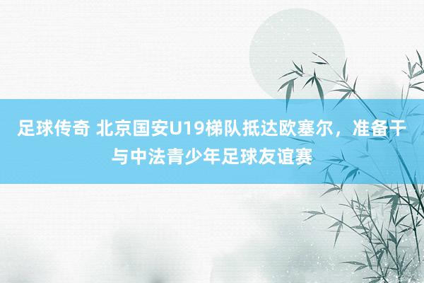 足球传奇 北京国安U19梯队抵达欧塞尔，准备干与中法青少年足球友谊赛