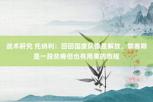 战术研究 托纳利：回回国度队像是解放，禁赛期是一段贫瘠但也有用果的旅程