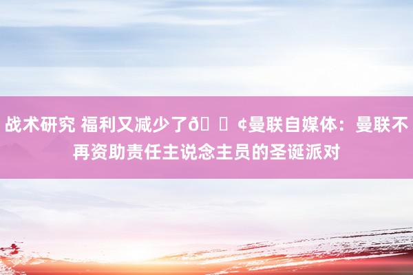 战术研究 福利又减少了😢曼联自媒体：曼联不再资助责任主说念主员的圣诞派对