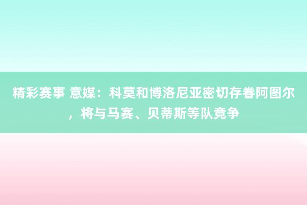 精彩赛事 意媒：科莫和博洛尼亚密切存眷阿图尔，将与马赛、贝蒂斯等队竞争