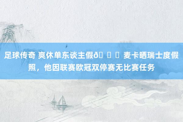 足球传奇 爽休单东谈主假😀麦卡晒瑞士度假照，他因联赛欧冠双停赛无比赛任务