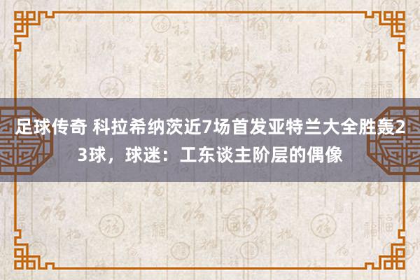 足球传奇 科拉希纳茨近7场首发亚特兰大全胜轰23球，球迷：工东谈主阶层的偶像