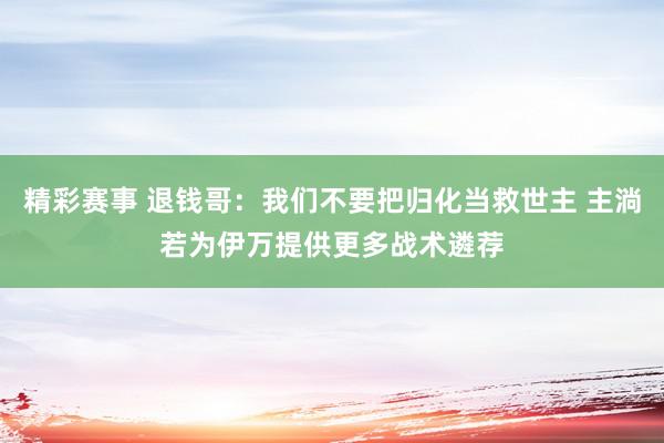 精彩赛事 退钱哥：我们不要把归化当救世主 主淌若为伊万提供更多战术遴荐