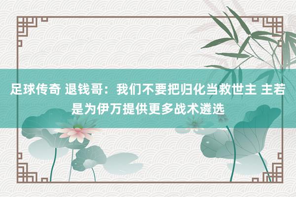 足球传奇 退钱哥：我们不要把归化当救世主 主若是为伊万提供更多战术遴选