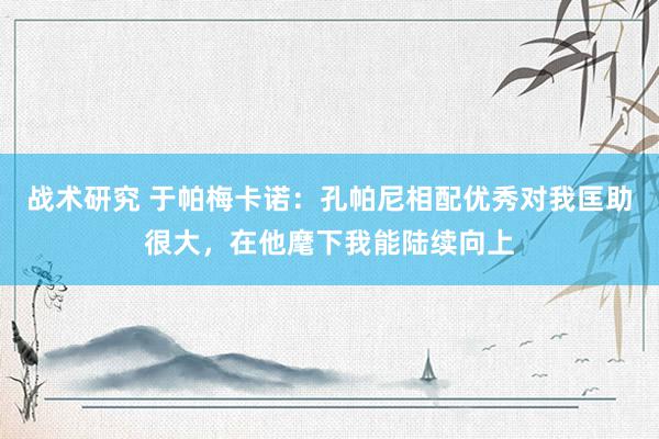 战术研究 于帕梅卡诺：孔帕尼相配优秀对我匡助很大，在他麾下我能陆续向上