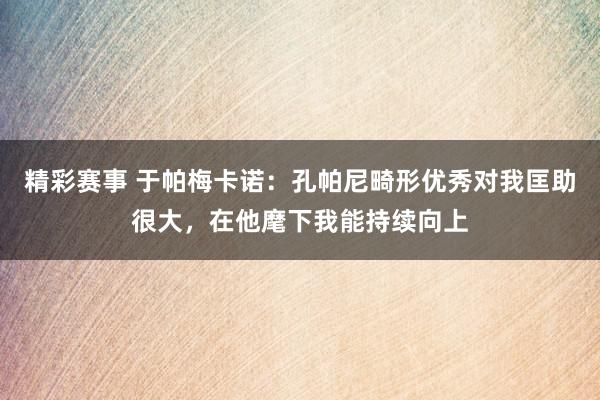 精彩赛事 于帕梅卡诺：孔帕尼畸形优秀对我匡助很大，在他麾下我能持续向上