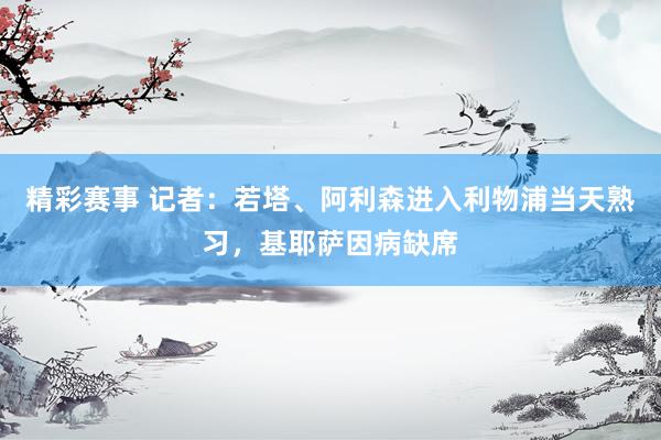 精彩赛事 记者：若塔、阿利森进入利物浦当天熟习，基耶萨因病缺席