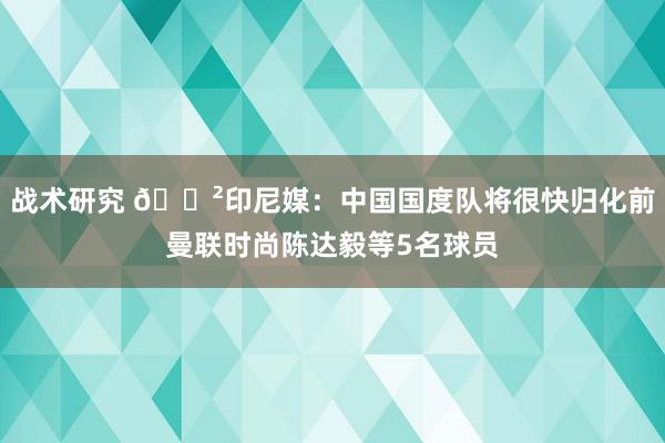 战术研究 😲印尼媒：中国国度队将很快归化前曼联时尚陈达毅等5名球员