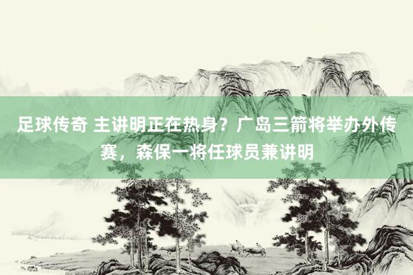 足球传奇 主讲明正在热身？广岛三箭将举办外传赛，森保一将任球员兼讲明