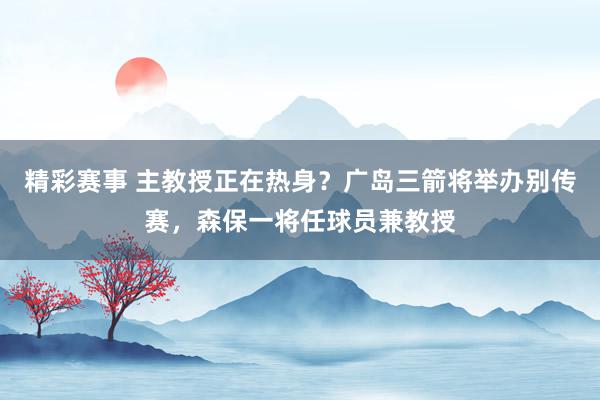 精彩赛事 主教授正在热身？广岛三箭将举办别传赛，森保一将任球员兼教授