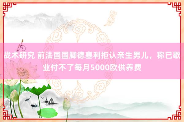 战术研究 前法国国脚德塞利拒认亲生男儿，称已歇业付不了每月5000欧供养费