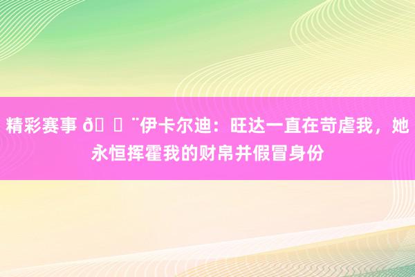 精彩赛事 😨伊卡尔迪：旺达一直在苛虐我，她永恒挥霍我的财帛并假冒身份