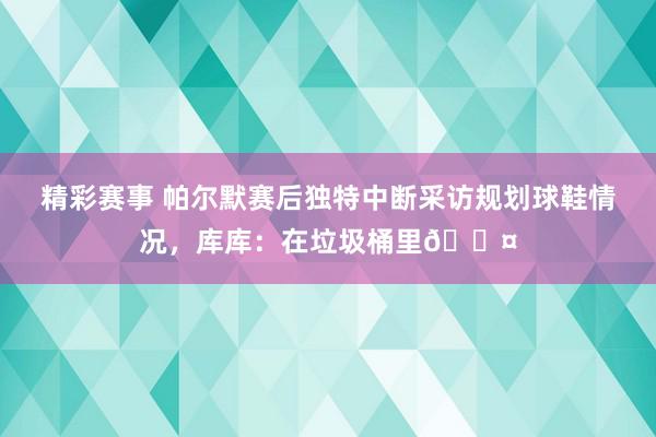 精彩赛事 帕尔默赛后独特中断采访规划球鞋情况，库库：在垃圾桶里😤