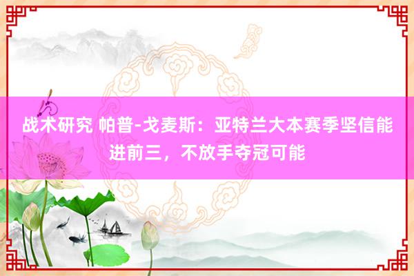 战术研究 帕普-戈麦斯：亚特兰大本赛季坚信能进前三，不放手夺冠可能