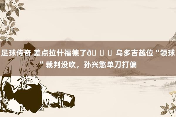 足球传奇 差点拉什福德了😅乌多吉越位“领球”裁判没吹，孙兴慜单刀打偏