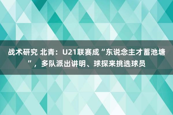 战术研究 北青：U21联赛成“东说念主才蓄池塘”，多队派出讲明、球探来挑选球员