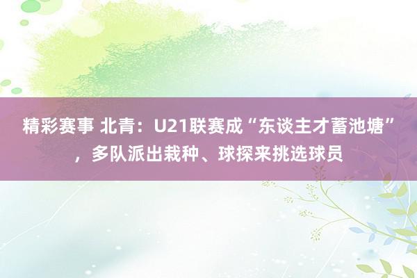 精彩赛事 北青：U21联赛成“东谈主才蓄池塘”，多队派出栽种、球探来挑选球员