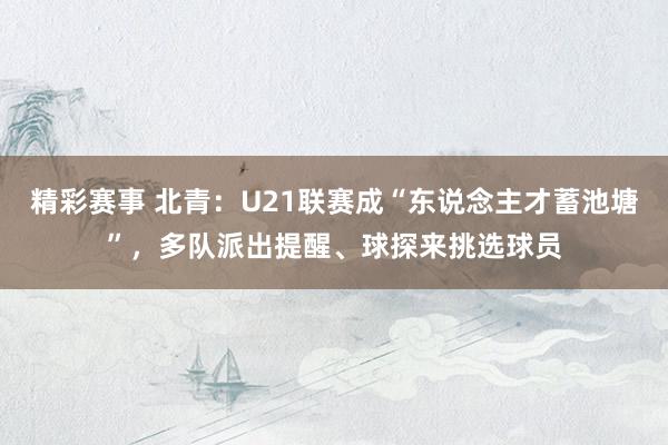 精彩赛事 北青：U21联赛成“东说念主才蓄池塘”，多队派出提醒、球探来挑选球员