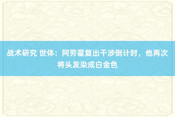 战术研究 世体：阿劳霍复出干涉倒计时，他再次将头发染成白金色