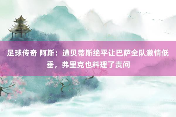 足球传奇 阿斯：遭贝蒂斯绝平让巴萨全队激情低垂，弗里克也料理了责问