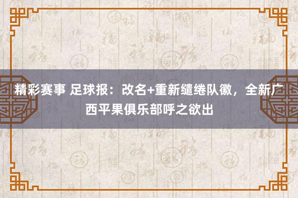 精彩赛事 足球报：改名+重新缱绻队徽，全新广西平果俱乐部呼之欲出