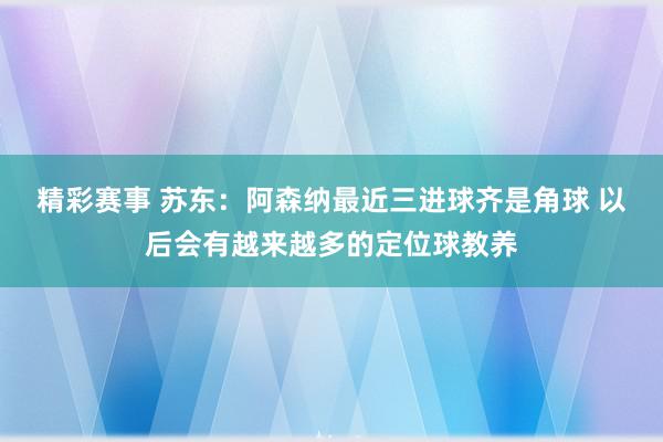 精彩赛事 苏东：阿森纳最近三进球齐是角球 以后会有越来越多的定位球教养