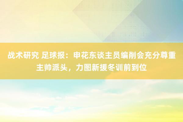 战术研究 足球报：申花东谈主员编削会充分尊重主帅派头，力图新援冬训前到位