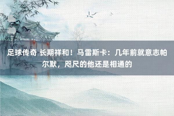 足球传奇 长期祥和！马雷斯卡：几年前就意志帕尔默，咫尺的他还是相通的