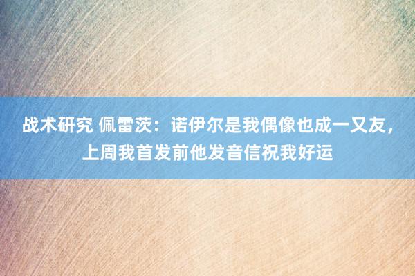 战术研究 佩雷茨：诺伊尔是我偶像也成一又友，上周我首发前他发音信祝我好运