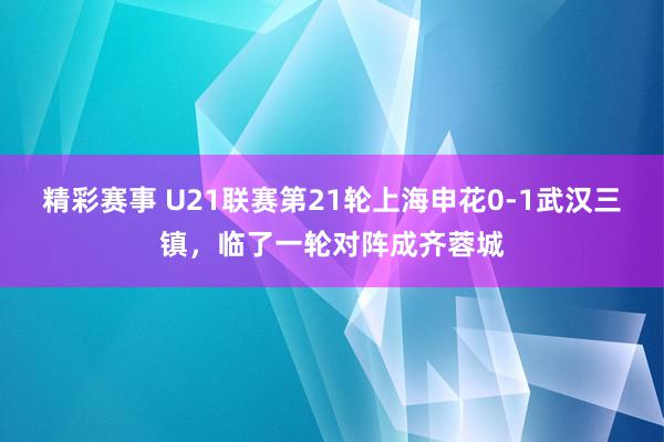 精彩赛事 U21联赛第21轮上海申花0-1武汉三镇，临了一轮对阵成齐蓉城