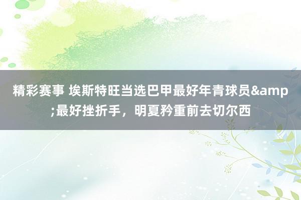 精彩赛事 埃斯特旺当选巴甲最好年青球员&最好挫折手，明夏矜重前去切尔西