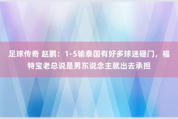 足球传奇 赵鹏：1-5输泰国有好多球迷砸门，福特宝老总说是男东说念主就出去承担