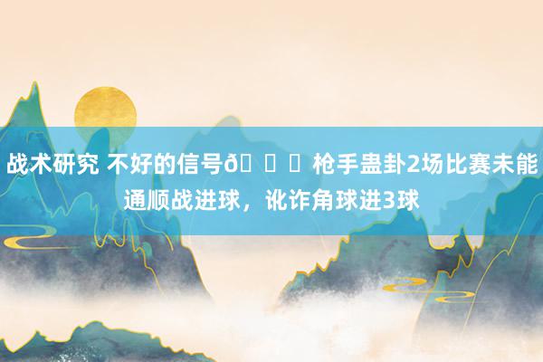 战术研究 不好的信号😕枪手蛊卦2场比赛未能通顺战进球，讹诈角球进3球