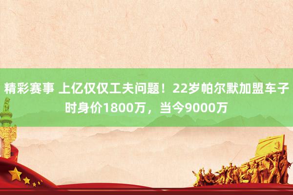 精彩赛事 上亿仅仅工夫问题！22岁帕尔默加盟车子时身价1800万，当今9000万